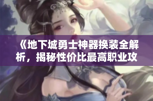 《地下城勇士神器换装全解析，揭秘性价比最高职业攻略与战力提升技巧》