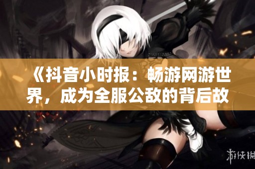 《抖音小时报：畅游网游世界，成为全服公敌的背后故事》
