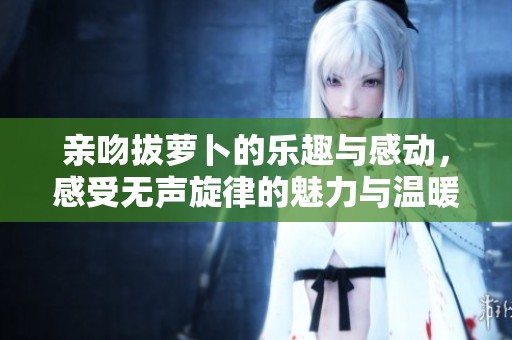 亲吻拔萝卜的乐趣与感动，感受无声旋律的魅力与温暖