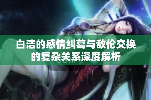 白洁的感情纠葛与敌伦交换的复杂关系深度解析