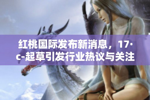红桃国际发布新消息，17·c-起草引发行业热议与关注