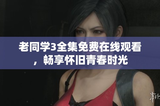 老同学3全集免费在线观看，畅享怀旧青春时光