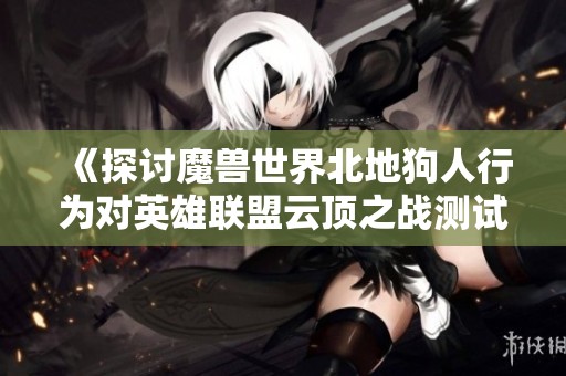 《探讨魔兽世界北地狗人行为对英雄联盟云顶之战测试的影响与启示》