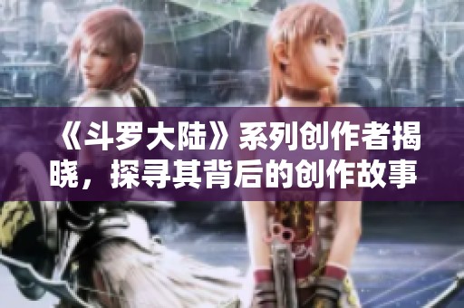 《斗罗大陆》系列创作者揭晓，探寻其背后的创作故事与灵感来源