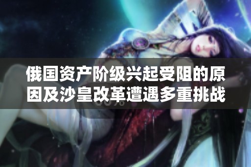 俄国资产阶级兴起受阻的原因及沙皇改革遭遇多重挑战的深层分析