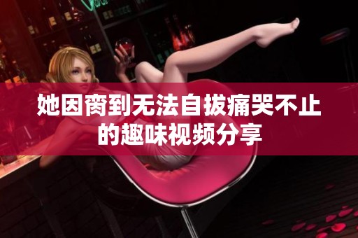她因脔到无法自拔痛哭不止的趣味视频分享