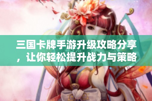 三国卡牌手游升级攻略分享，让你轻松提升战力与策略技巧