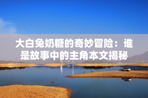 大白兔奶糖的奇妙冒险：谁是故事中的主角本文揭秘