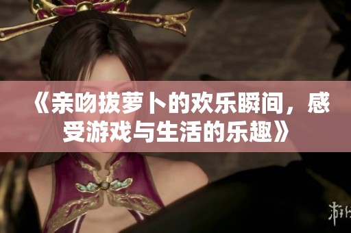 《亲吻拔萝卜的欢乐瞬间，感受游戏与生活的乐趣》