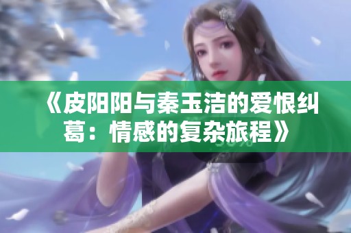 《皮阳阳与秦玉洁的爱恨纠葛：情感的复杂旅程》
