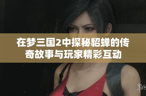在梦三国2中探秘貂蝉的传奇故事与玩家精彩互动