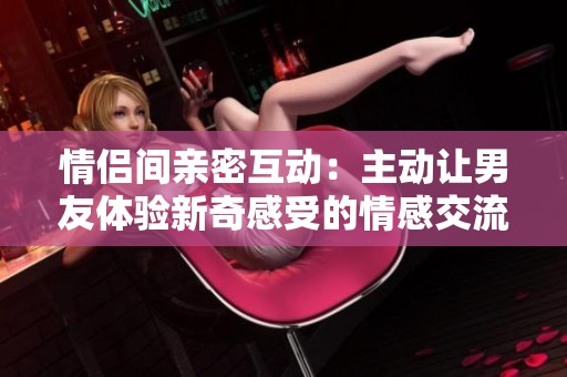 情侣间亲密互动：主动让男友体验新奇感受的情感交流