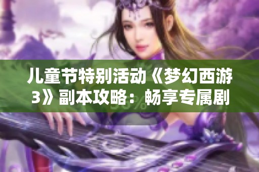 儿童节特别活动《梦幻西游3》副本攻略：畅享专属剧情与欢乐冒险之旅