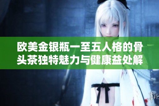 欧美金银瓶一至五人格的骨头茶独特魅力与健康益处解析