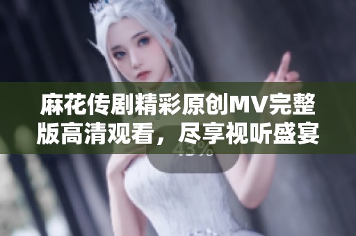 麻花传剧精彩原创MV完整版高清观看，尽享视听盛宴