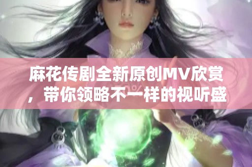 麻花传剧全新原创MV欣赏，带你领略不一样的视听盛宴