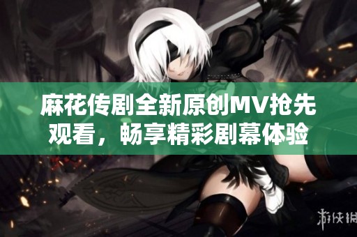 麻花传剧全新原创MV抢先观看，畅享精彩剧幕体验