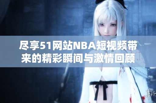 尽享51网站NBA短视频带来的精彩瞬间与激情回顾