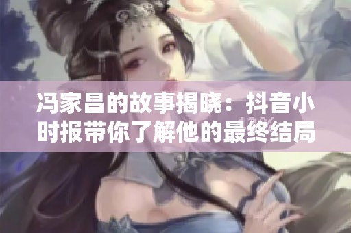 冯家昌的故事揭晓：抖音小时报带你了解他的最终结局