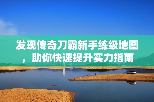 发现传奇刀霸新手练级地图，助你快速提升实力指南