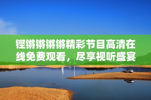铿锵锵锵锵精彩节目高清在线免费观看，尽享视听盛宴！
