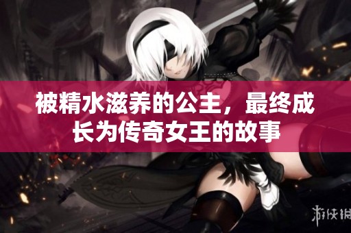 被精水滋养的公主，最终成长为传奇女王的故事