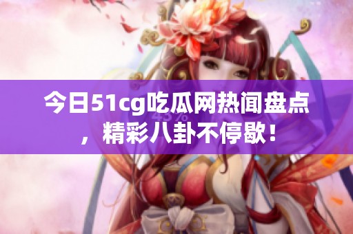 今日51cg吃瓜网热闻盘点，精彩八卦不停歇！