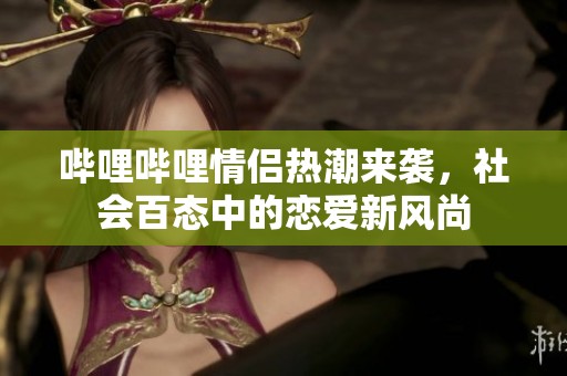 哔哩哔哩情侣热潮来袭，社会百态中的恋爱新风尚