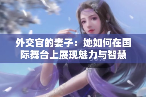 外交官的妻子：她如何在国际舞台上展现魅力与智慧