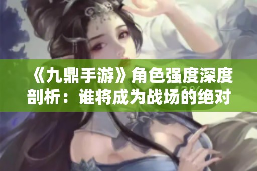 《九鼎手游》角色强度深度剖析：谁将成为战场的绝对霸主？