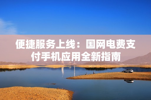 便捷服务上线：国网电费支付手机应用全新指南
