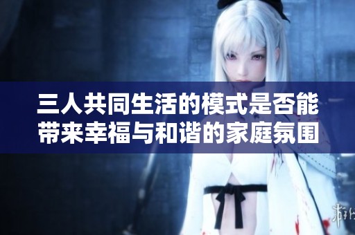 三人共同生活的模式是否能带来幸福与和谐的家庭氛围