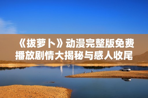 《拔萝卜》动漫完整版免费播放剧情大揭秘与感人收尾解析