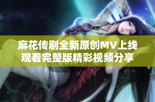 麻花传剧全新原创MV上线观看完整版精彩视频分享