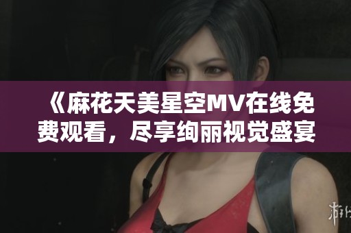 《麻花天美星空MV在线免费观看，尽享绚丽视觉盛宴》