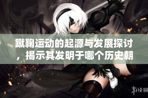 蹴鞠运动的起源与发展探讨，揭示其发明于哪个历史朝代