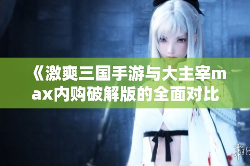 《激爽三国手游与大主宰max内购破解版的全面对比分析》