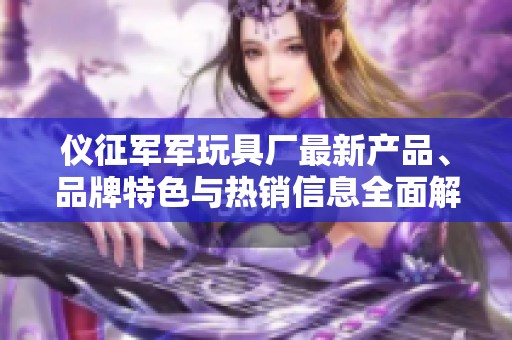 仪征军军玩具厂最新产品、品牌特色与热销信息全面解读