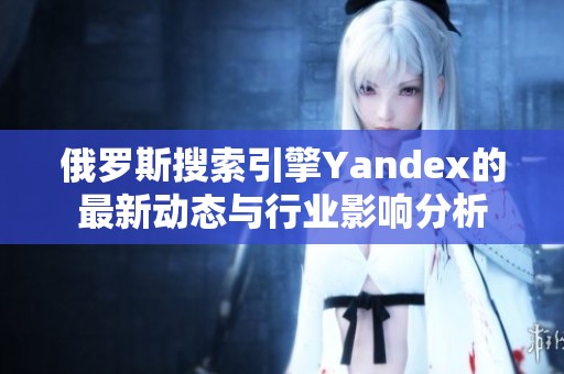 俄罗斯搜索引擎Yandex的最新动态与行业影响分析