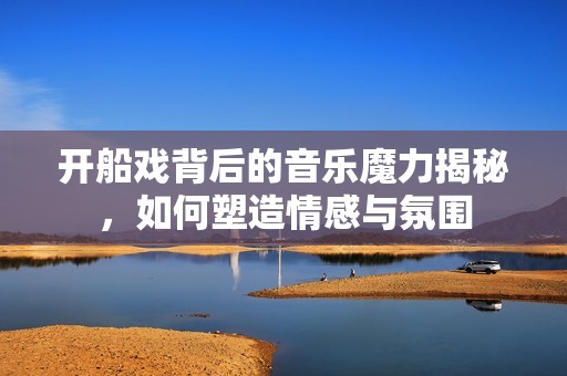 开船戏背后的音乐魔力揭秘，如何塑造情感与氛围