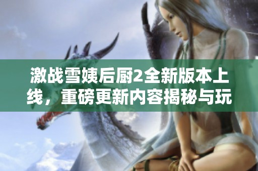 激战雪姨后厨2全新版本上线，重磅更新内容揭秘与玩法解析