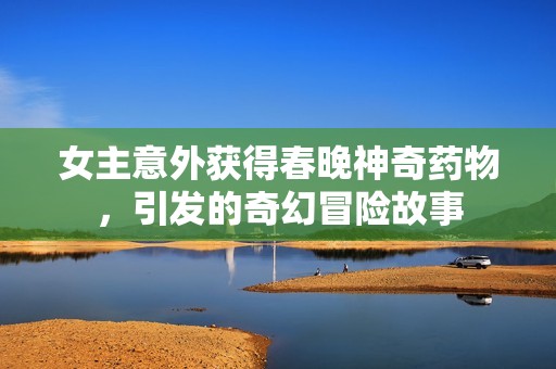 女主意外获得春晚神奇药物，引发的奇幻冒险故事