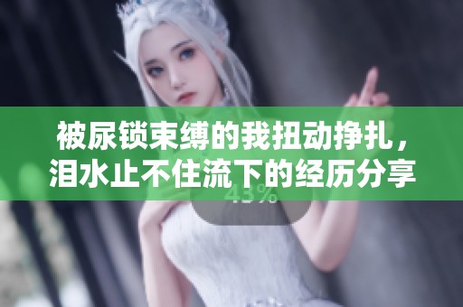 被尿锁束缚的我扭动挣扎，泪水止不住流下的经历分享