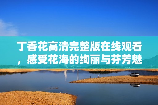 丁香花高清完整版在线观看，感受花海的绚丽与芬芳魅力
