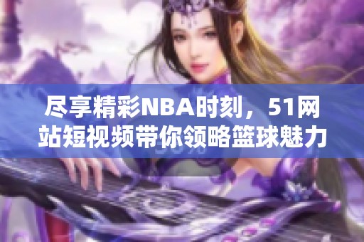 尽享精彩NBA时刻，51网站短视频带你领略篮球魅力