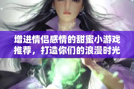 增进情侣感情的甜蜜小游戏推荐，打造你们的浪漫时光