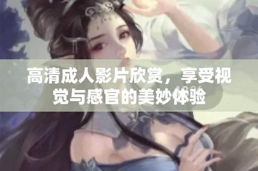 高清成人影片欣赏，享受视觉与感官的美妙体验
