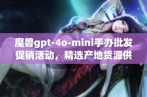 魔兽gpt-4o-mini手办批发促销活动，精选产地货源供给信息分享