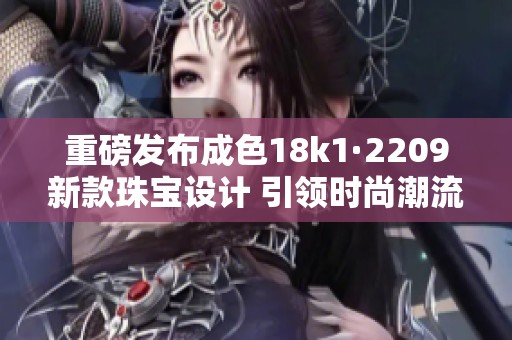 重磅发布成色18k1·2209新款珠宝设计 引领时尚潮流