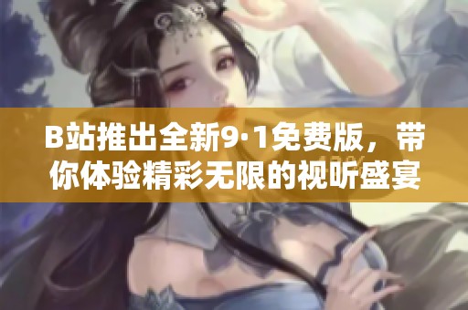 B站推出全新9·1免费版，带你体验精彩无限的视听盛宴